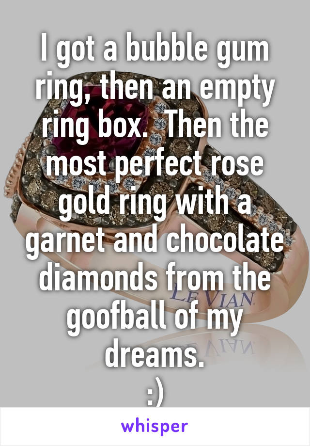 I got a bubble gum ring, then an empty ring box.  Then the most perfect rose gold ring with a garnet and chocolate diamonds from the goofball of my dreams.
:)