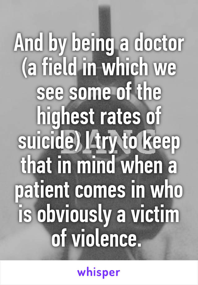 And by being a doctor (a field in which we see some of the highest rates of suicide) I try to keep that in mind when a patient comes in who is obviously a victim of violence. 