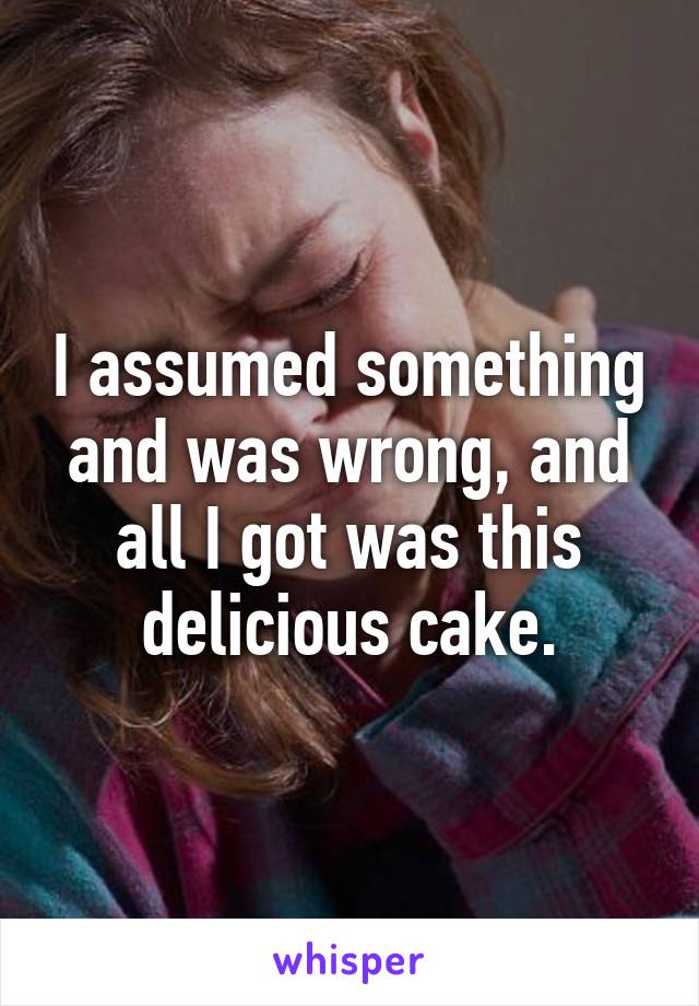 I assumed something and was wrong, and all I got was this delicious cake.