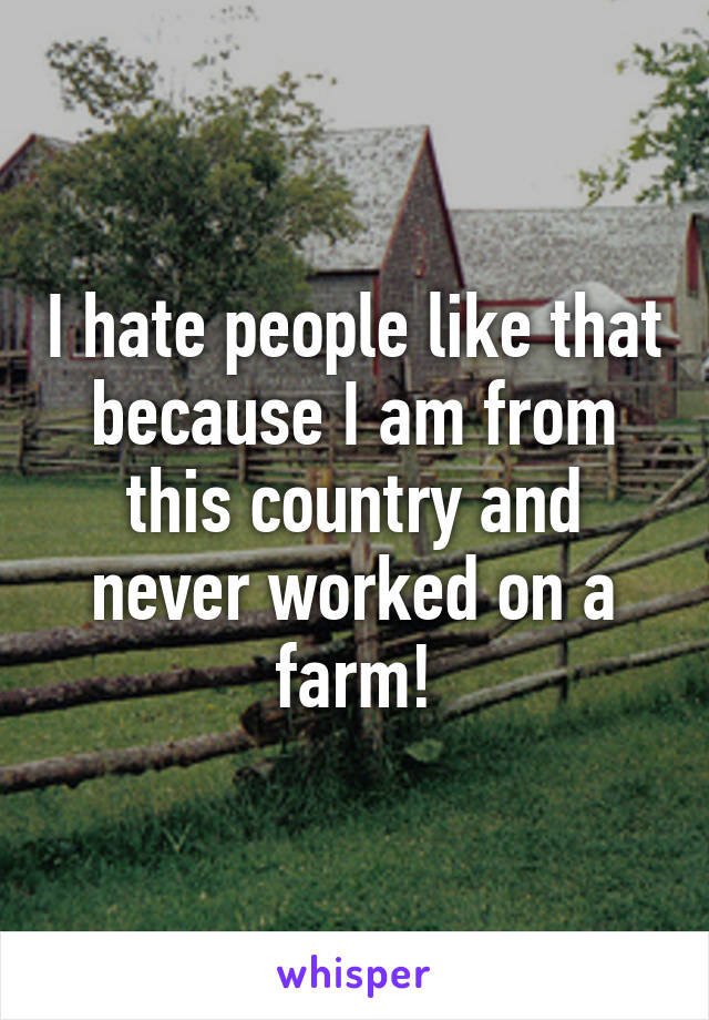 I hate people like that because I am from this country and never worked on a farm!