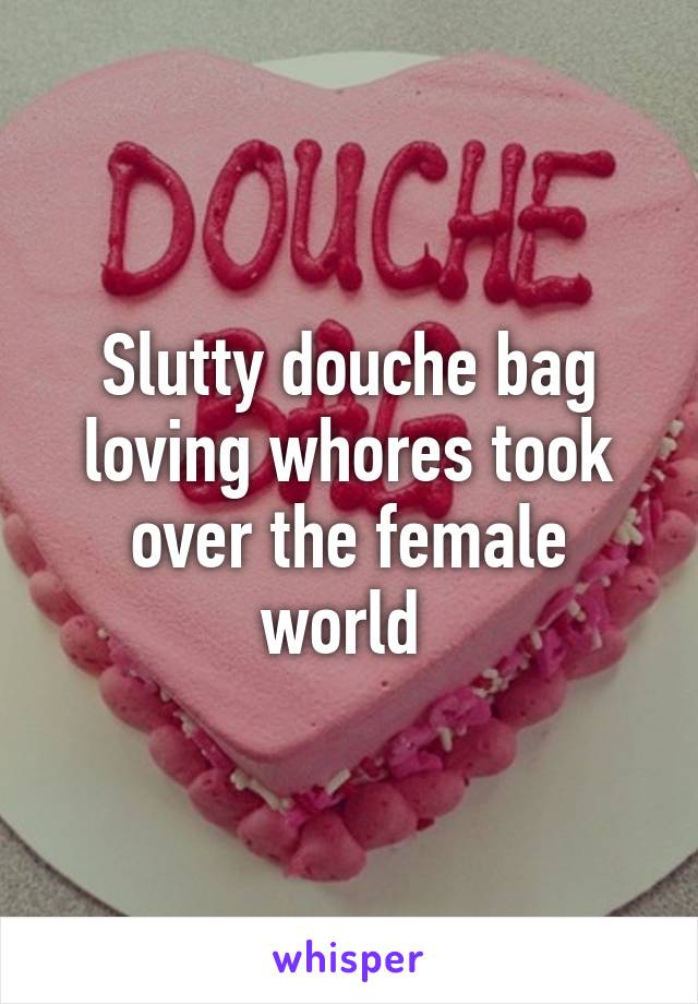 Slutty douche bag loving whores took over the female world 