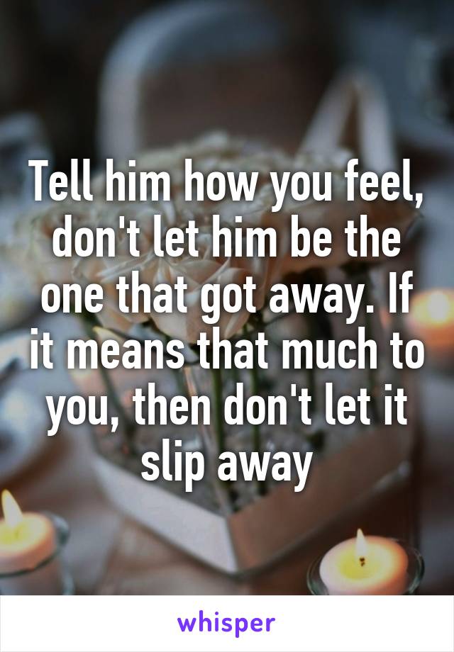 Tell him how you feel, don't let him be the one that got away. If it means that much to you, then don't let it slip away