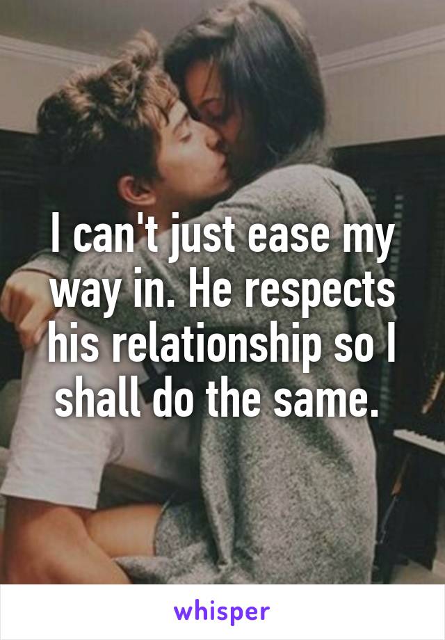 I can't just ease my way in. He respects his relationship so I shall do the same. 