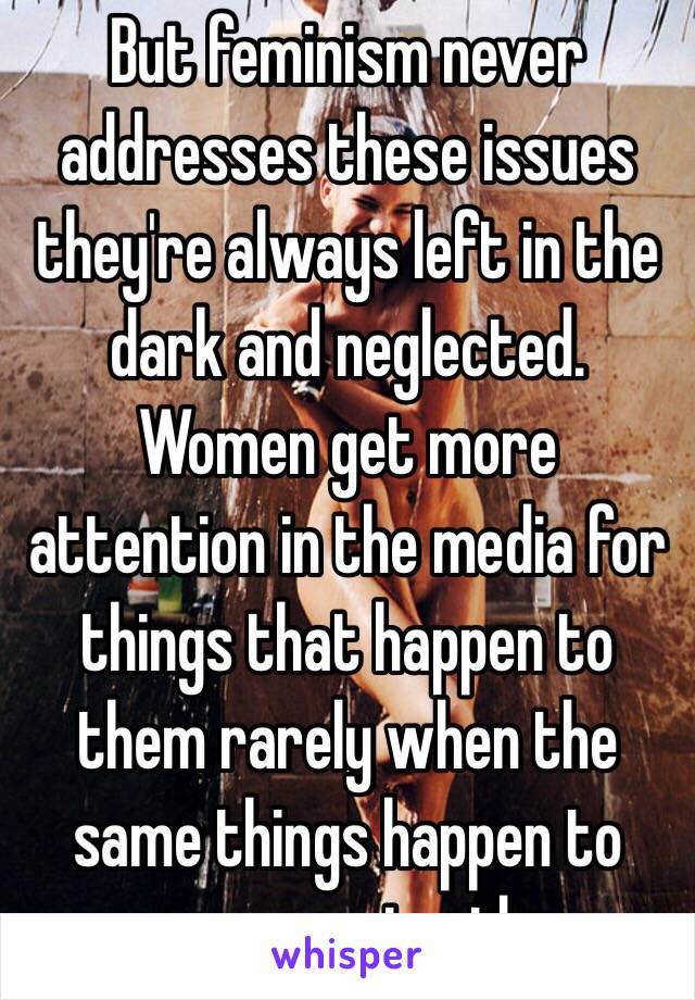 But feminism never addresses these issues they're always left in the dark and neglected. Women get more attention in the media for things that happen to them rarely when the same things happen to men constantly 