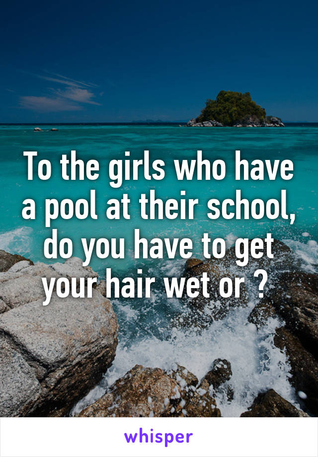 To the girls who have a pool at their school, do you have to get your hair wet or ? 