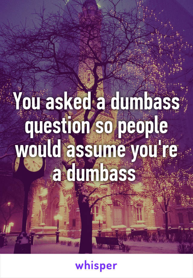 You asked a dumbass question so people would assume you're a dumbass 