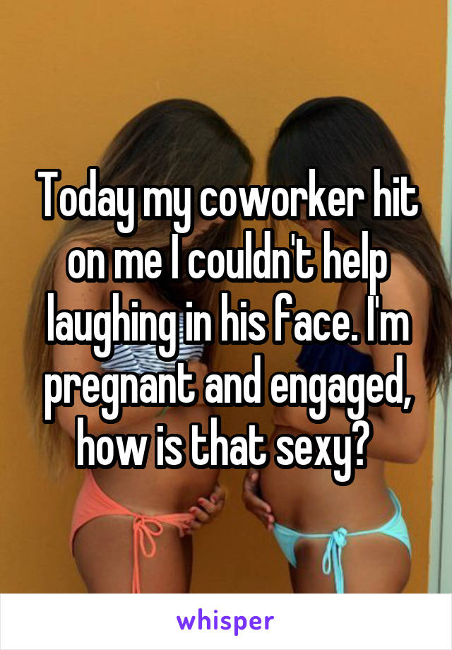 Today my coworker hit on me I couldn't help laughing in his face. I'm pregnant and engaged, how is that sexy? 