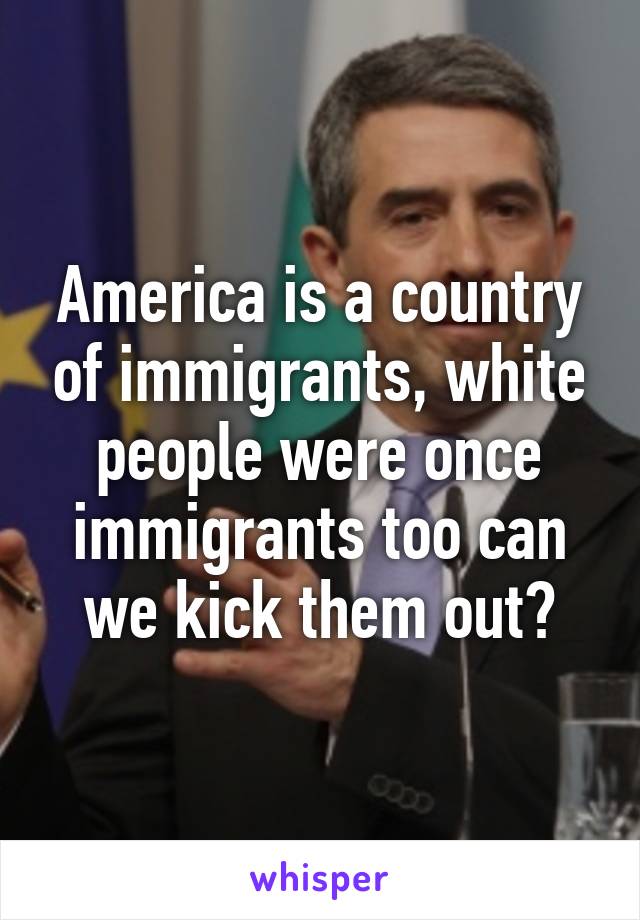 America is a country of immigrants, white people were once immigrants too can we kick them out?