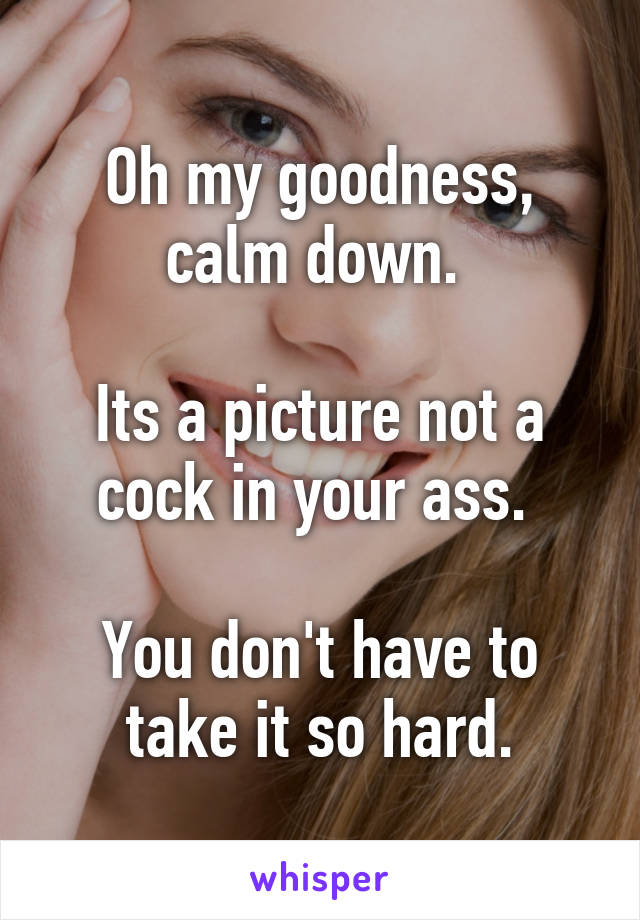 Oh my goodness, calm down. 

Its a picture not a cock in your ass. 

You don't have to take it so hard.