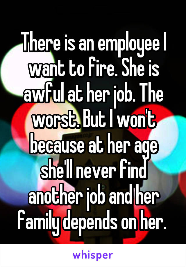There is an employee I want to fire. She is awful at her job. The worst. But I won't because at her age she'll never find another job and her family depends on her. 