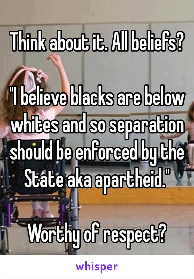 Think about it. All beliefs?

"I believe blacks are below whites and so separation should be enforced by the State aka apartheid."

Worthy of respect?