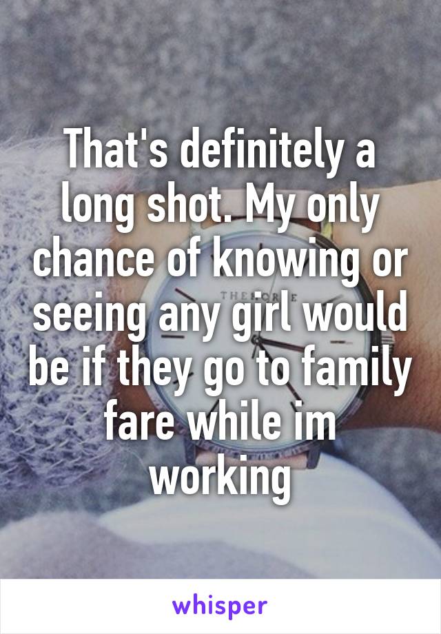 That's definitely a long shot. My only chance of knowing or seeing any girl would be if they go to family fare while im working