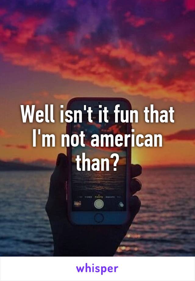 Well isn't it fun that I'm not american than?