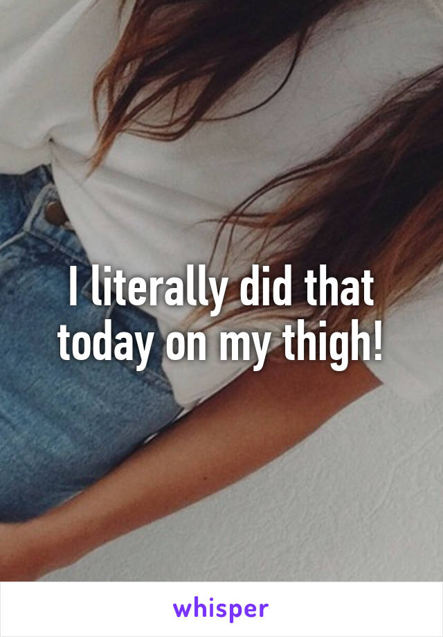 I literally did that today on my thigh!