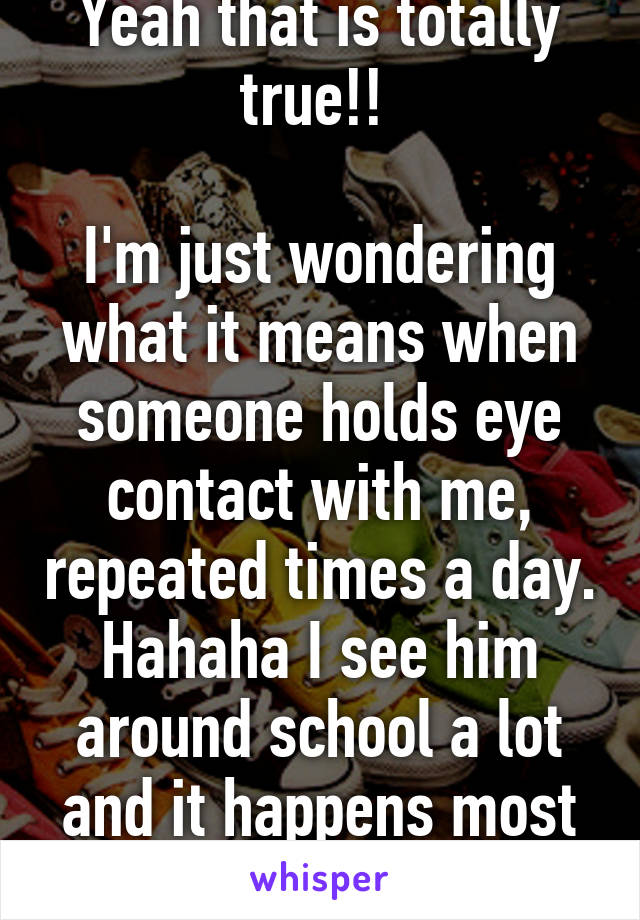 Yeah that is totally true!! 

I'm just wondering what it means when someone holds eye contact with me, repeated times a day. Hahaha I see him around school a lot and it happens most of the time