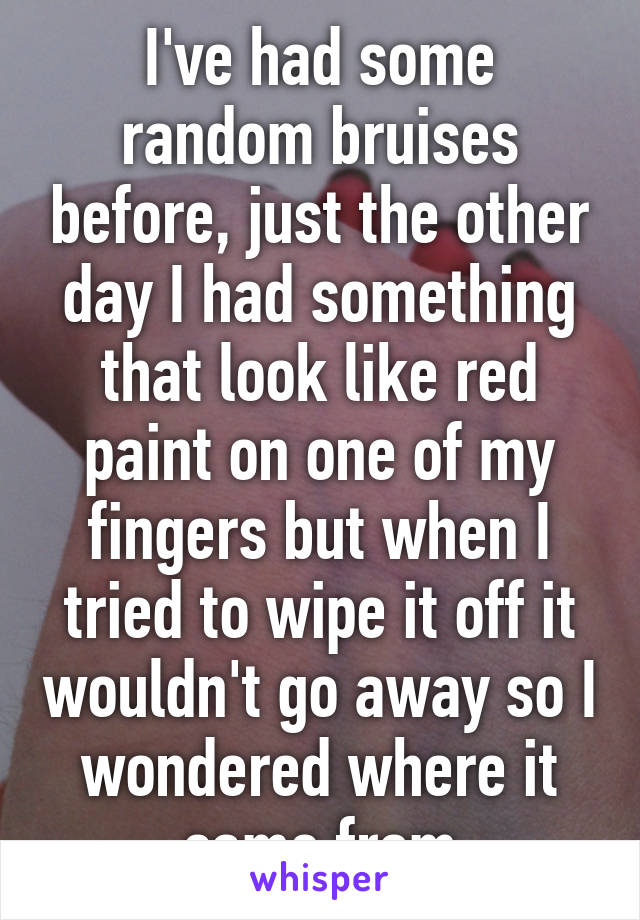 I've had some random bruises before, just the other day I had something that look like red paint on one of my fingers but when I tried to wipe it off it wouldn't go away so I wondered where it came from