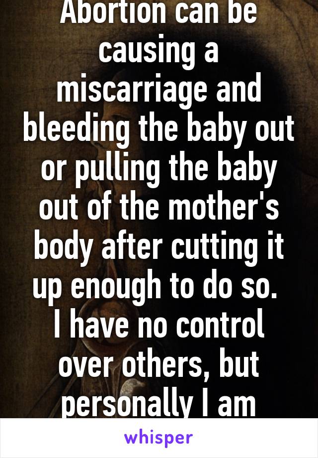 Abortion can be causing a miscarriage and bleeding the baby out or pulling the baby out of the mother's body after cutting it up enough to do so. 
I have no control over others, but personally I am pro-life.