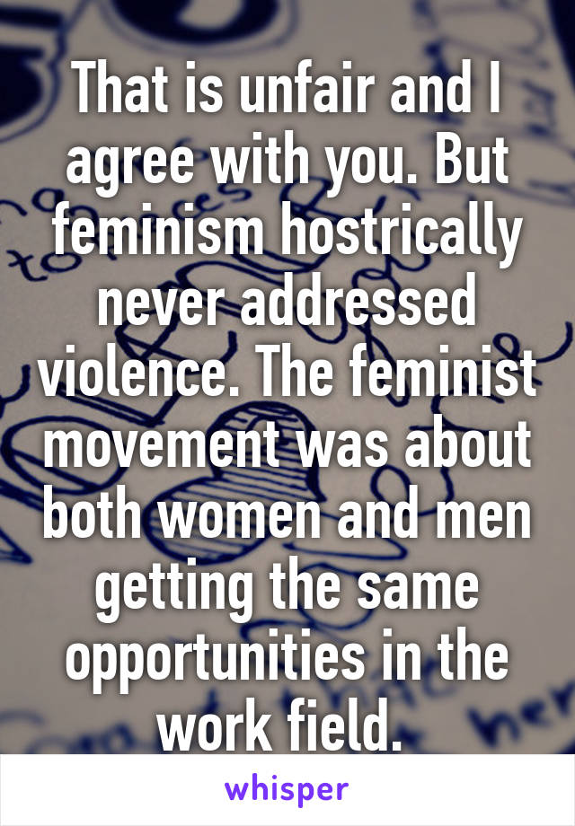 That is unfair and I agree with you. But feminism hostrically never addressed violence. The feminist movement was about both women and men getting the same opportunities in the work field. 