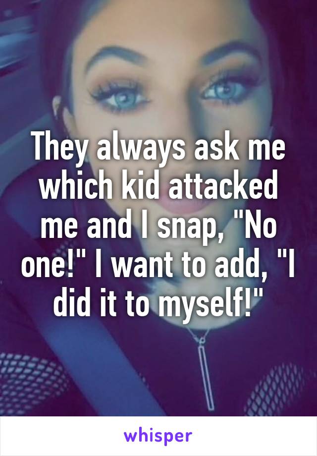 They always ask me which kid attacked me and I snap, "No one!" I want to add, "I did it to myself!"