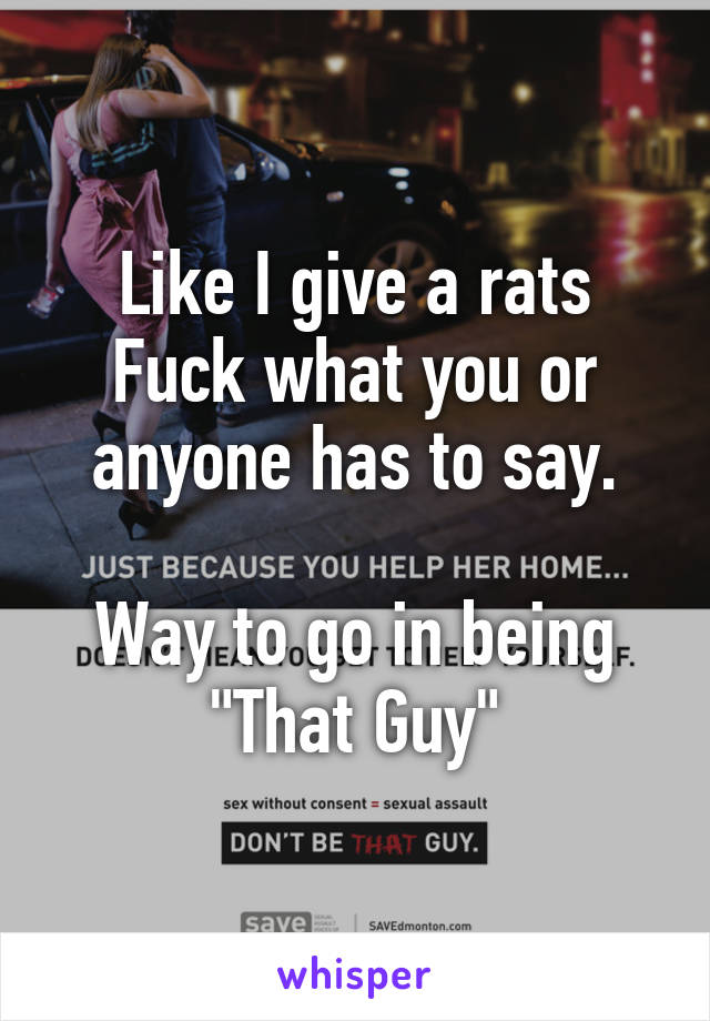 Like I give a rats Fuck what you or anyone has to say.

Way to go in being "That Guy"