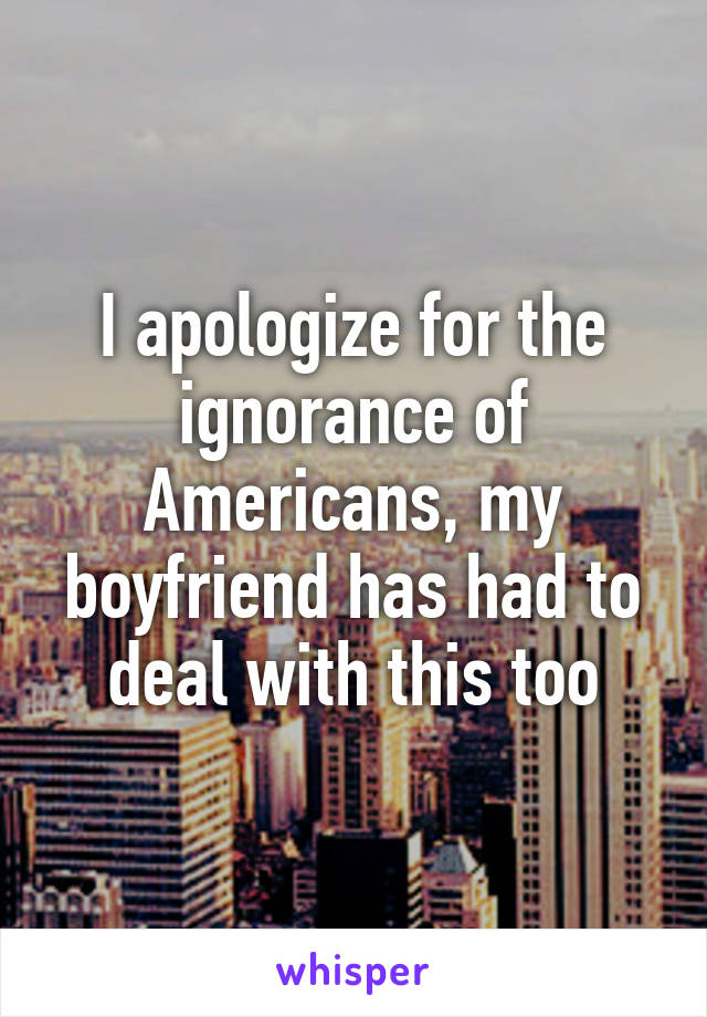 I apologize for the ignorance of Americans, my boyfriend has had to deal with this too