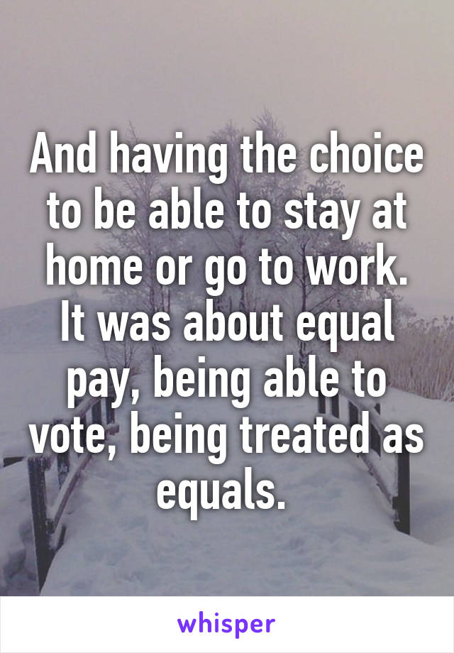 And having the choice to be able to stay at home or go to work. It was about equal pay, being able to vote, being treated as equals. 