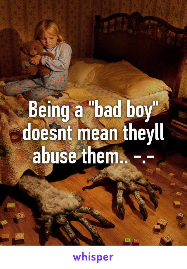 Being a "bad boy" doesnt mean theyll abuse them.. -.-