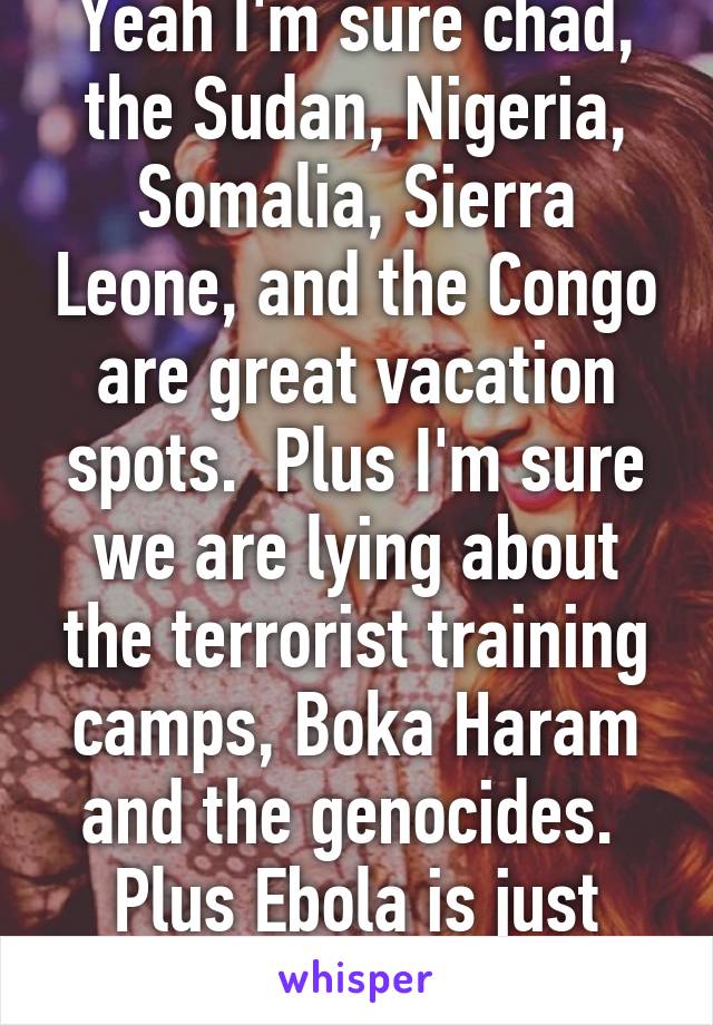 Yeah I'm sure chad, the Sudan, Nigeria, Somalia, Sierra Leone, and the Congo are great vacation spots.  Plus I'm sure we are lying about the terrorist training camps, Boka Haram and the genocides.  Plus Ebola is just awesome.