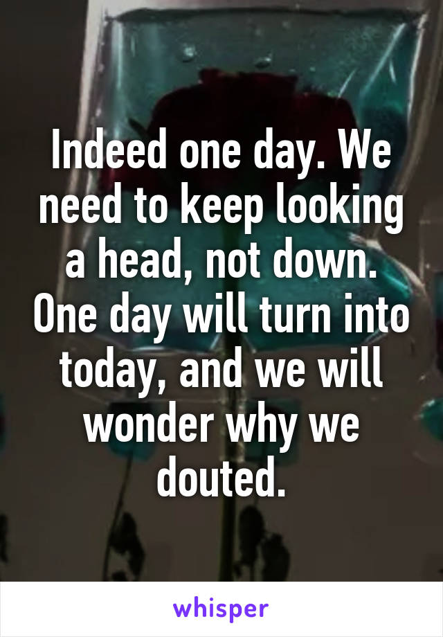 Indeed one day. We need to keep looking a head, not down. One day will turn into today, and we will wonder why we douted.