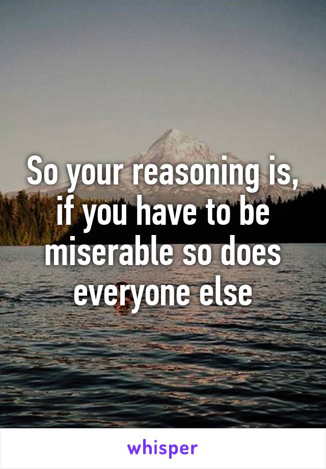 So your reasoning is, if you have to be miserable so does everyone else