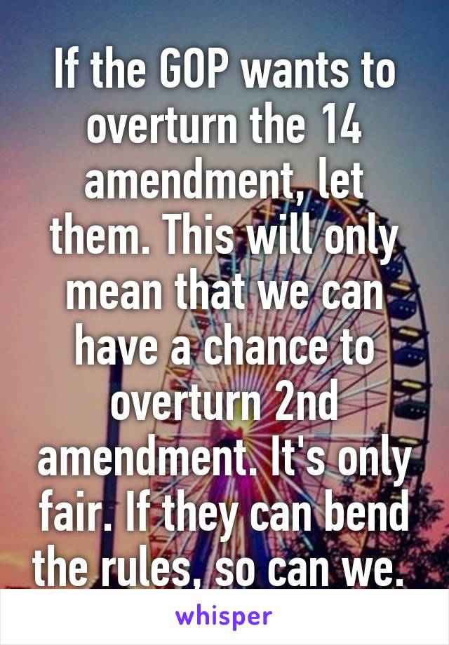 If the GOP wants to overturn the 14 amendment, let them. This will only mean that we can have a chance to overturn 2nd amendment. It's only fair. If they can bend the rules, so can we. 