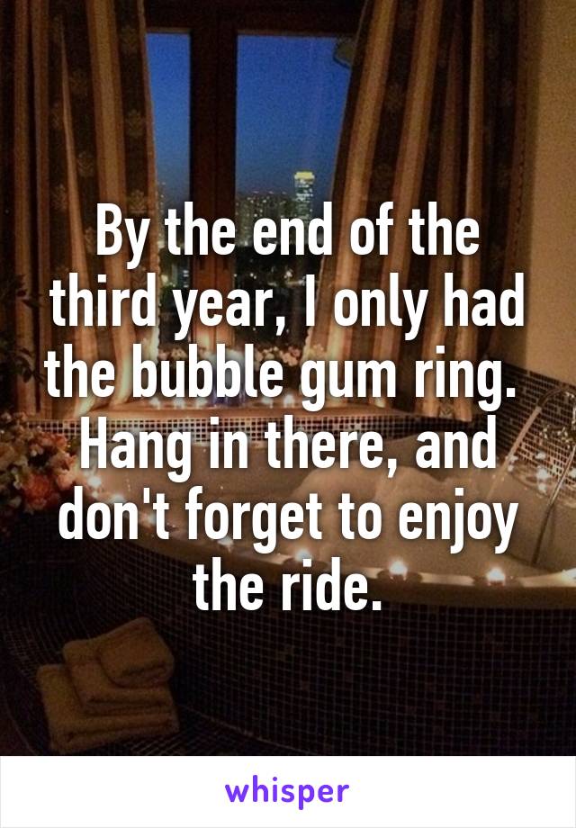 By the end of the third year, I only had the bubble gum ring.  Hang in there, and don't forget to enjoy the ride.