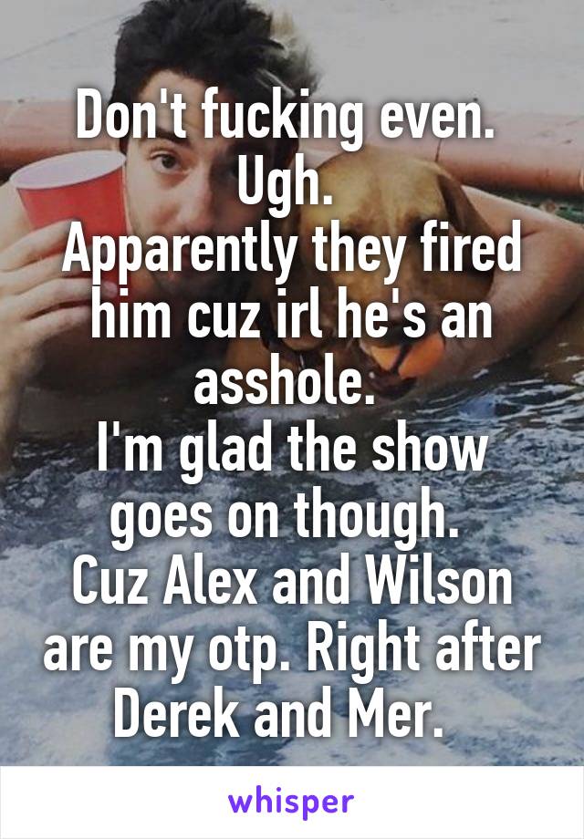 Don't fucking even. 
Ugh. 
Apparently they fired him cuz irl he's an asshole. 
I'm glad the show goes on though. 
Cuz Alex and Wilson are my otp. Right after Derek and Mer.  