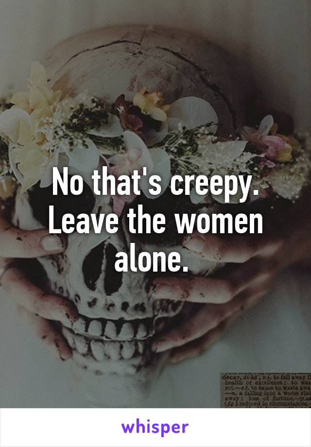 No that's creepy. Leave the women alone. 