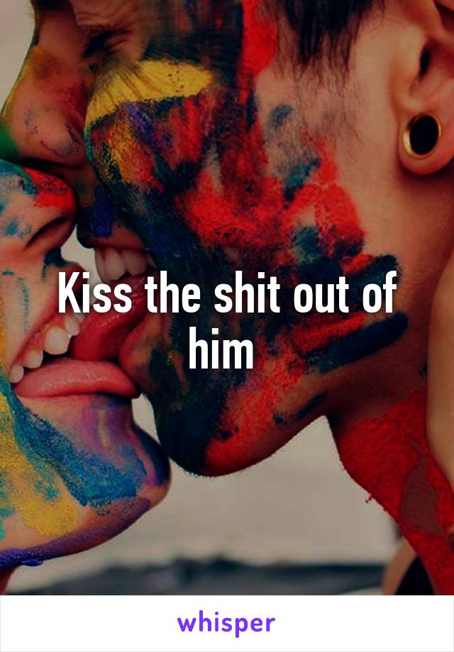 Kiss the shit out of him 