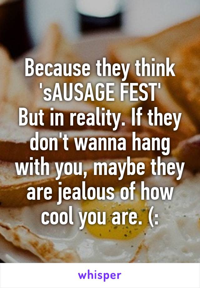 Because they think
'sAUSAGE FEST'
But in reality. If they don't wanna hang with you, maybe they are jealous of how cool you are. (: