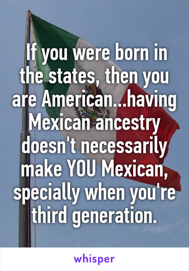  If you were born in the states, then you are American...having Mexican ancestry doesn't necessarily make YOU Mexican, specially when you're third generation.