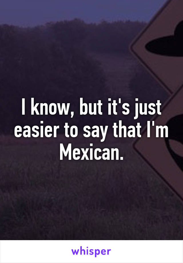 I know, but it's just easier to say that I'm Mexican.