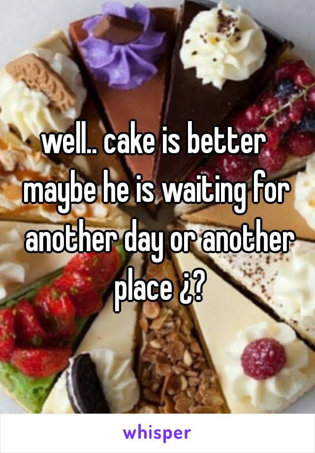 well.. cake is better 
maybe he is waiting for another day or another place ¿?