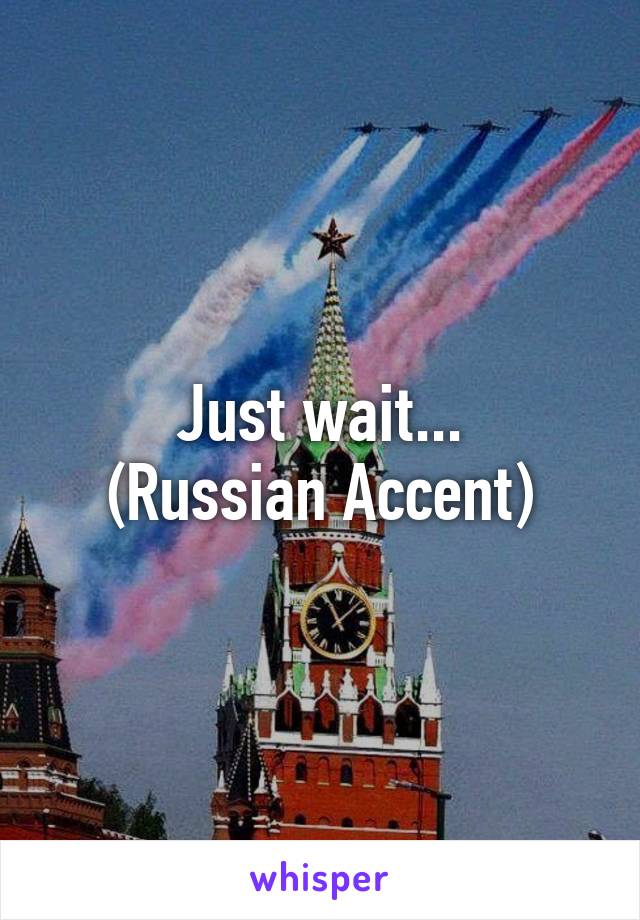 Just wait...
(Russian Accent)