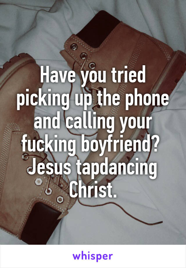 Have you tried picking up the phone and calling your fucking boyfriend? 
Jesus tapdancing Christ.