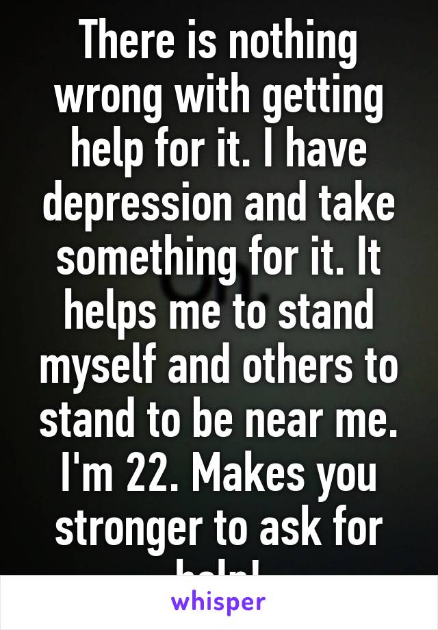 There is nothing wrong with getting help for it. I have depression and take something for it. It helps me to stand myself and others to stand to be near me. I'm 22. Makes you stronger to ask for help!