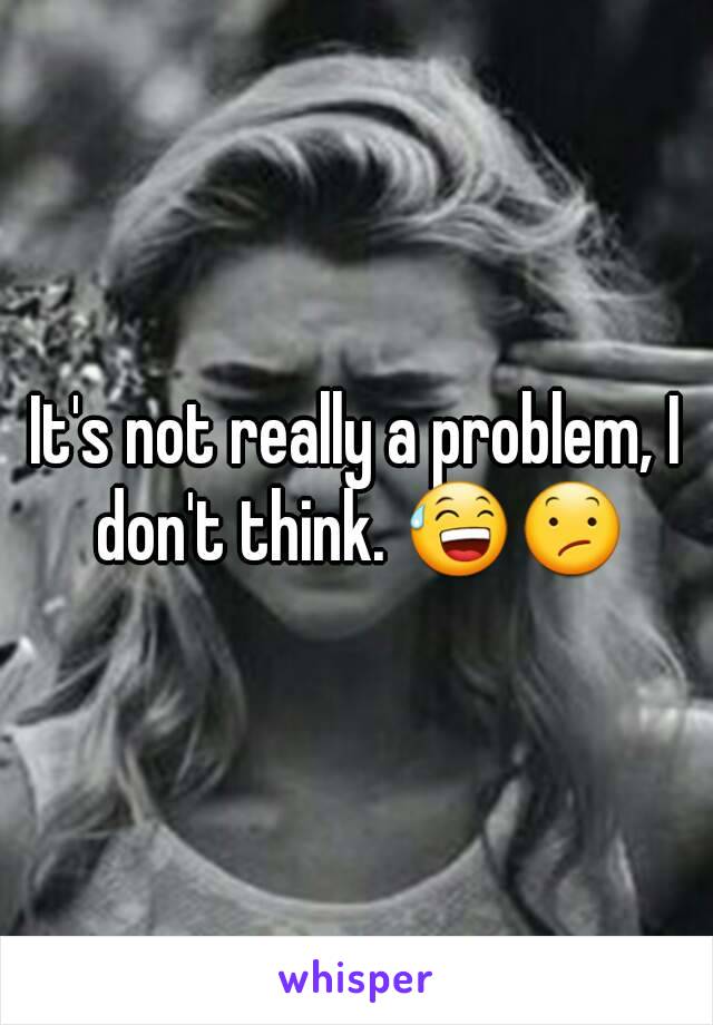 It's not really a problem, I don't think. 😅😕