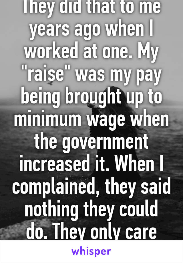 They did that to me years ago when I worked at one. My "raise" was my pay being brought up to minimum wage when the government increased it. When I complained, they said nothing they could do. They only care about their profit.