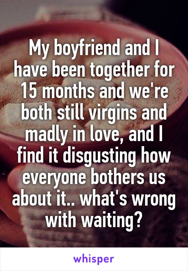 My boyfriend and I have been together for 15 months and we're both still virgins and madly in love, and I find it disgusting how everyone bothers us about it.. what's wrong with waiting?