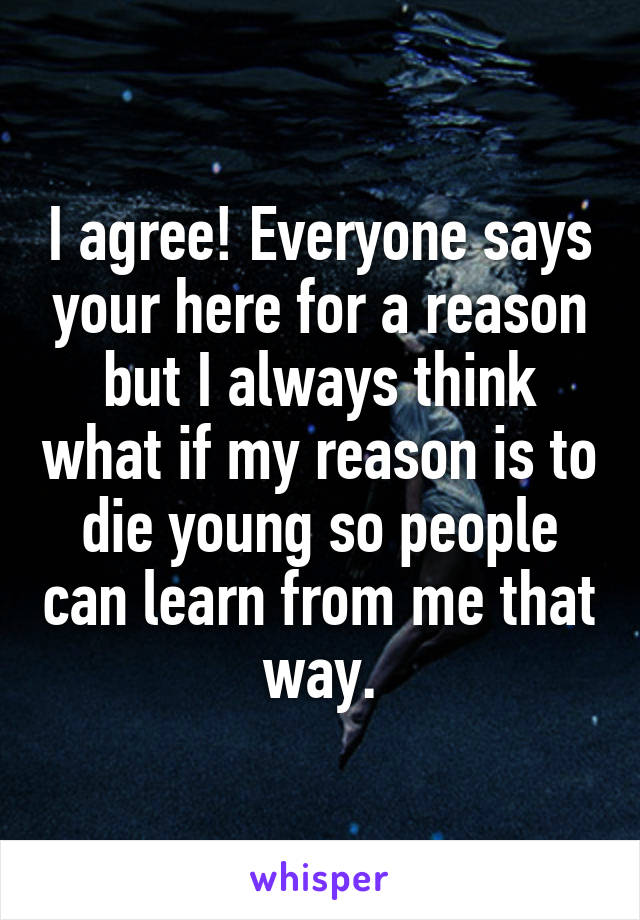 I agree! Everyone says your here for a reason but I always think what if my reason is to die young so people can learn from me that way.