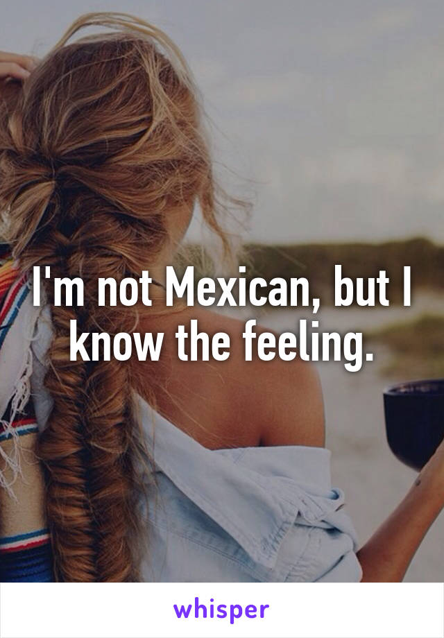 I'm not Mexican, but I know the feeling.