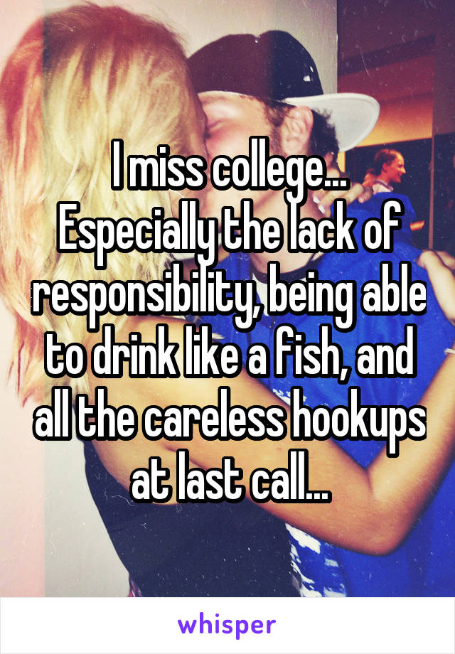 I miss college... Especially the lack of responsibility, being able to drink like a fish, and all the careless hookups at last call...
