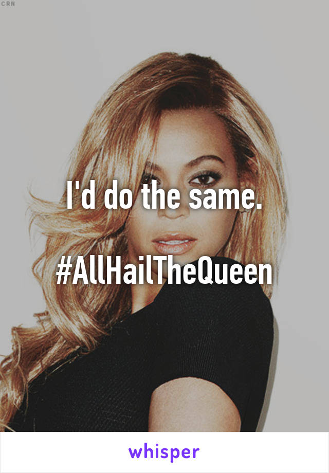 I'd do the same.

#AllHailTheQueen