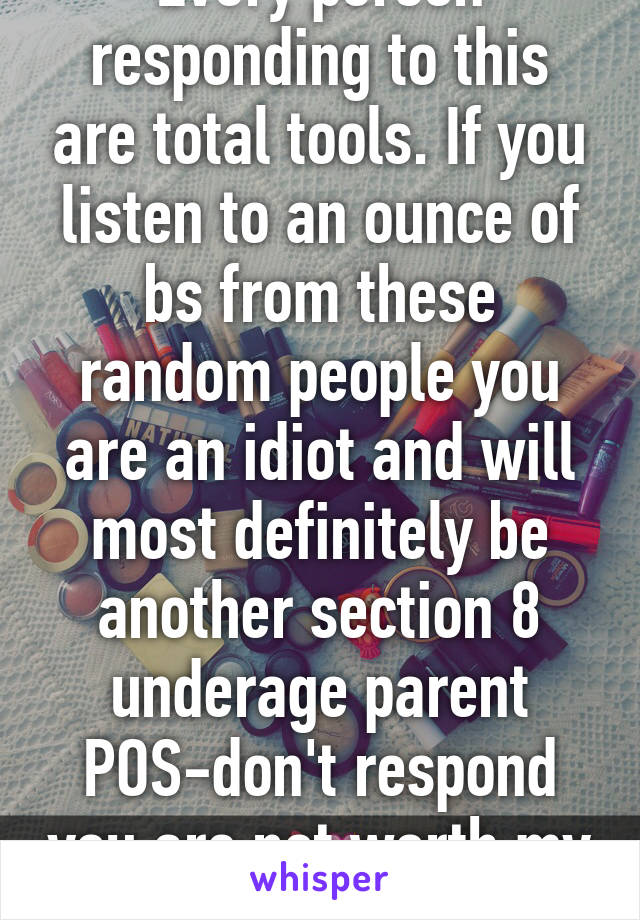 Every person responding to this are total tools. If you listen to an ounce of bs from these random people you are an idiot and will most definitely be another section 8 underage parent POS-don't respond you are not worth my words. 